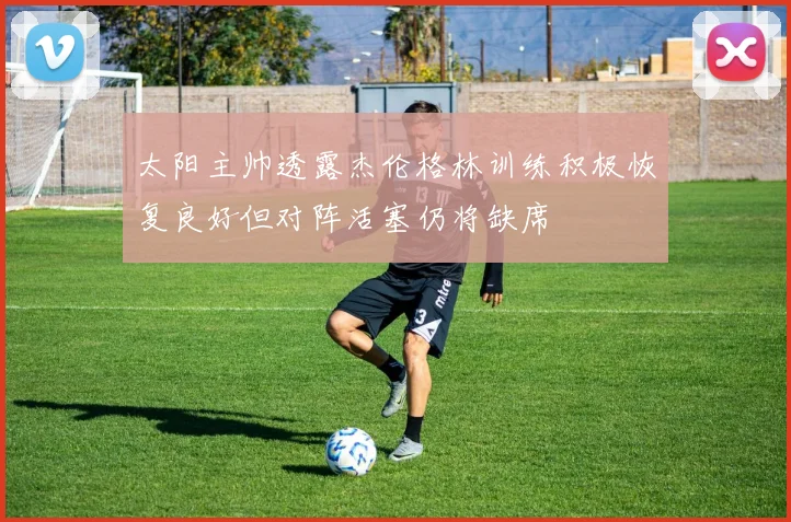 太阳主帅透露杰伦格林训练积极恢复良好但对阵活塞仍将缺席