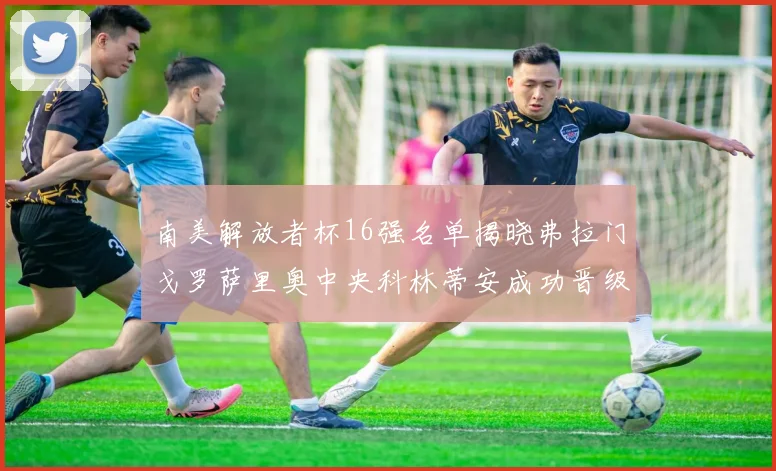 南美解放者杯16强名单揭晓弗拉门戈罗萨里奥中央科林蒂安成功晋级