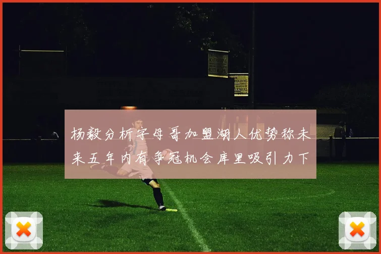 杨毅分析字母哥加盟湖人优势称未来五年内有争冠机会库里吸引力下降