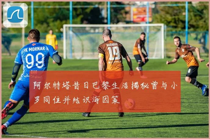 阿尔特塔昔日巴黎生活揭秘曾与小罗同住并结识海因策