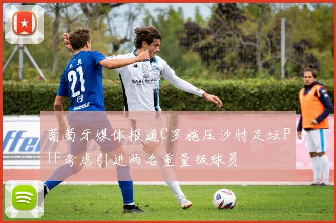 葡萄牙媒体报道C罗施压沙特足坛PIF考虑引进两名重量级球员