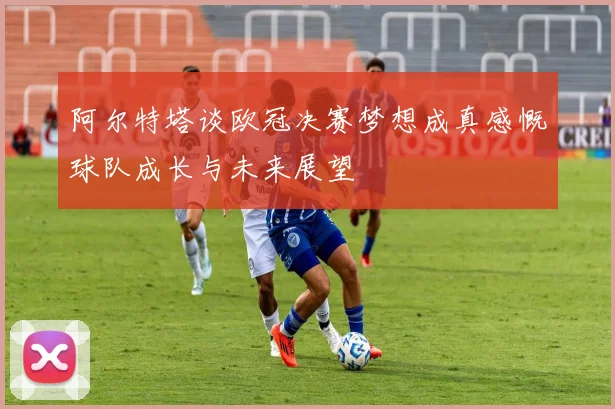 阿尔特塔谈欧冠决赛梦想成真感慨球队成长与未来展望
