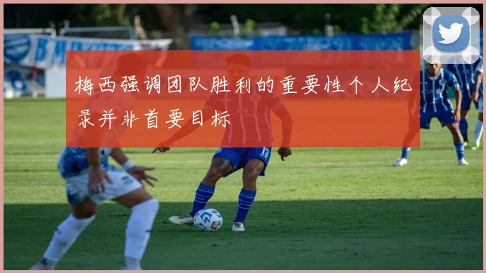 梅西强调团队胜利的重要性个人纪录并非首要目标