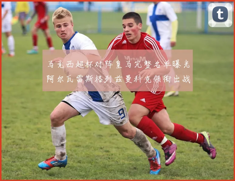 马竞西超杯对阵皇马完整名单曝光阿尔瓦雷斯格列兹曼科克领衔出战