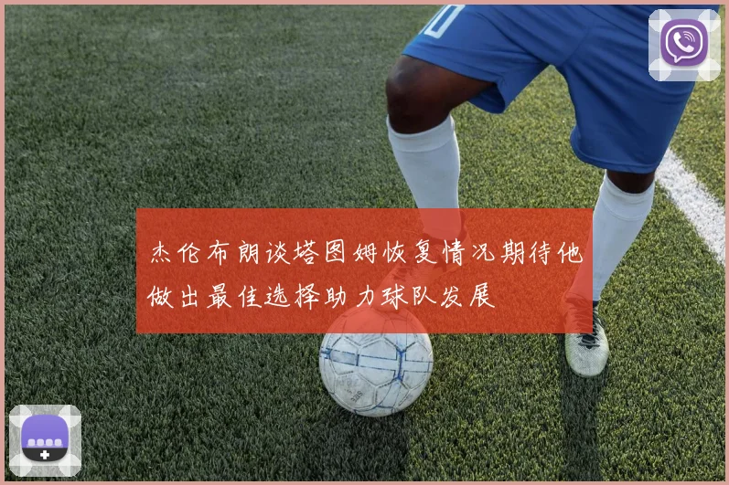 杰伦布朗谈塔图姆恢复情况期待他做出最佳选择助力球队发展