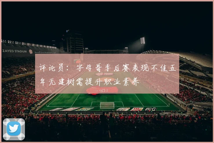评论员：字母哥季后赛表现不佳五年无建树需提升职业素养