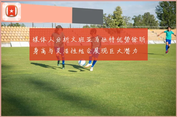 媒体人分析文班亚马独特优势徐昕身高与灵活性结合展现巨大潜力