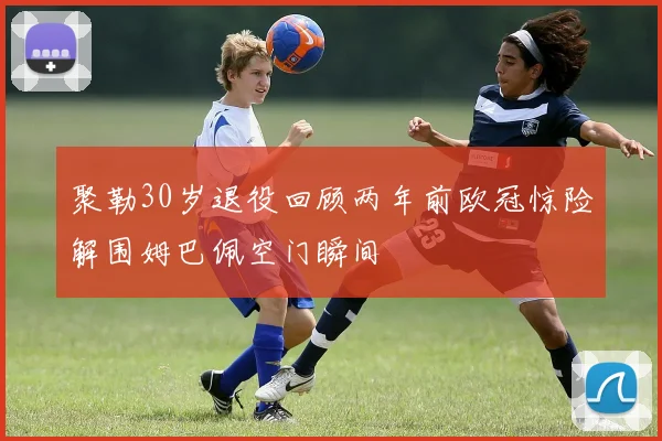 聚勒30岁退役回顾两年前欧冠惊险解围姆巴佩空门瞬间