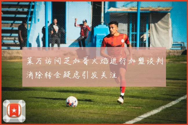 莱万访问芝加哥火焰进行加盟谈判消除转会疑虑引发关注