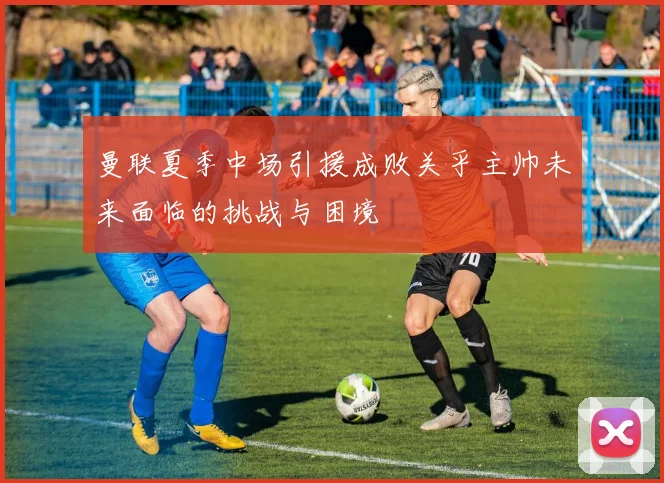 曼联夏季中场引援成败关乎主帅未来面临的挑战与困境