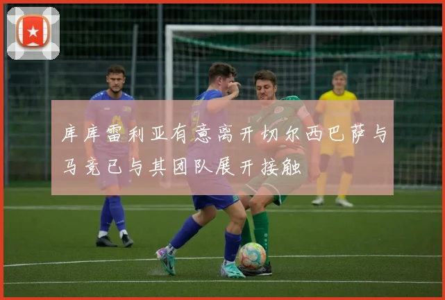 库库雷利亚有意离开切尔西巴萨与马竞已与其团队展开接触