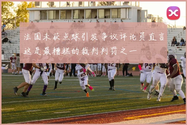 法国未获点球引发争议评论员直言这是最糟糕的裁判判罚之一