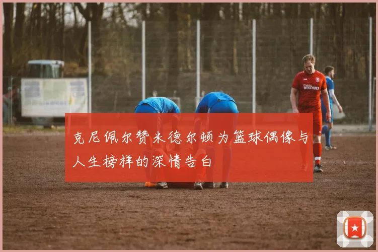 克尼佩尔赞米德尔顿为篮球偶像与人生榜样的深情告白