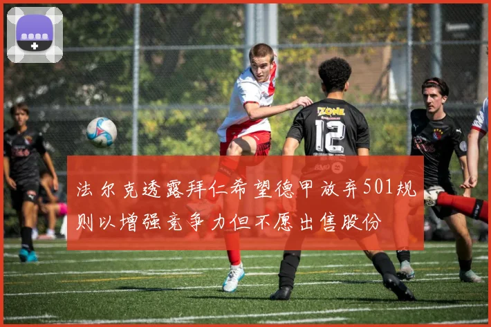 法尔克透露拜仁希望德甲放弃501规则以增强竞争力但不愿出售股份