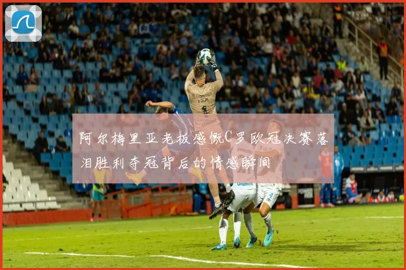 阿尔梅里亚老板感慨C罗欧冠决赛落泪胜利夺冠背后的情感瞬间