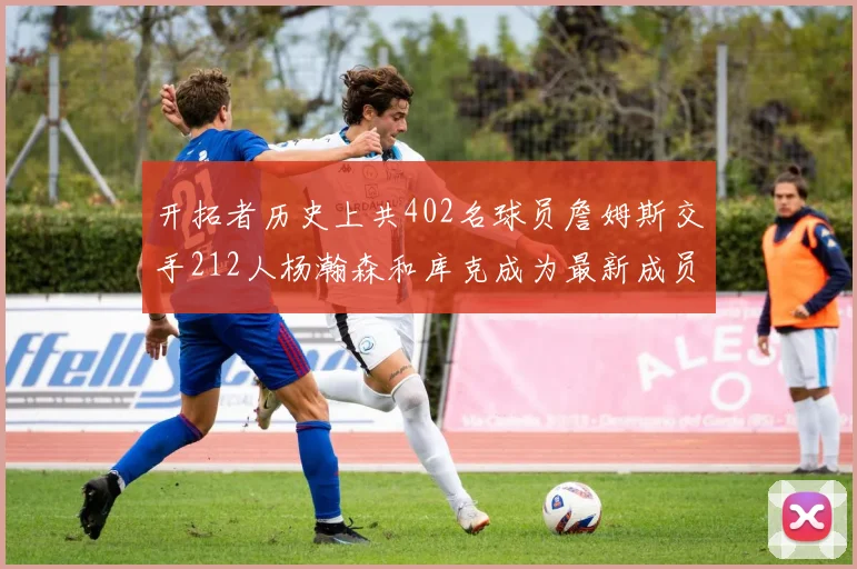开拓者历史上共402名球员詹姆斯交手212人杨瀚森和库克成为最新成员
