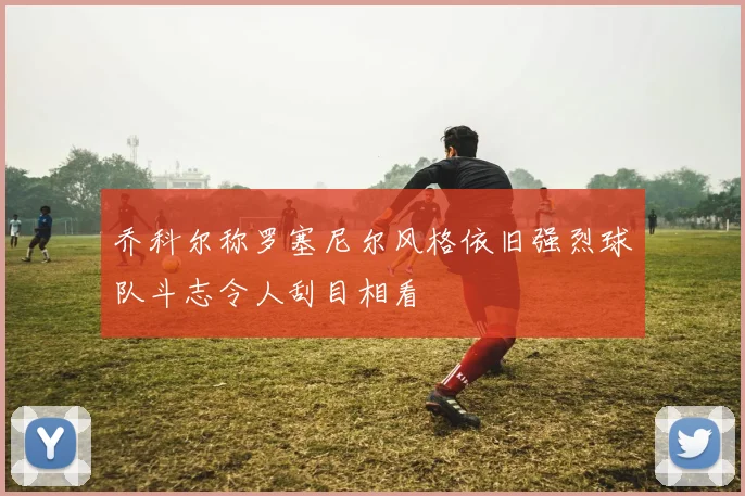 乔科尔称罗塞尼尔风格依旧强烈球队斗志令人刮目相看