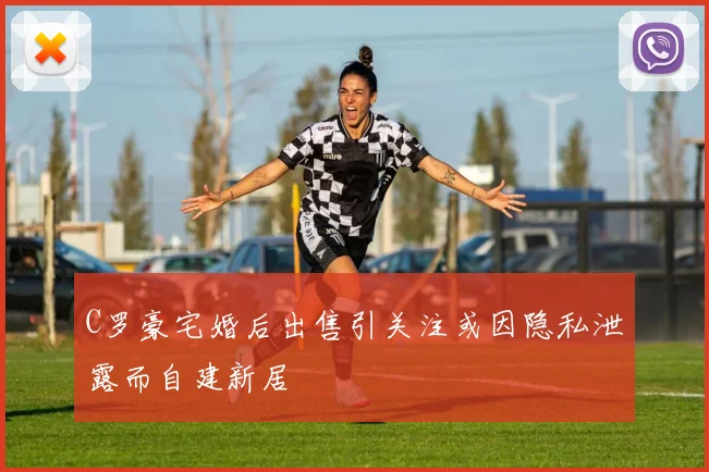 C罗豪宅婚后出售引关注或因隐私泄露而自建新居